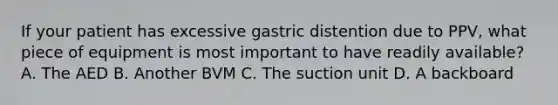 If your patient has excessive gastric distention due to​ PPV, what piece of equipment is most important to have readily​ available? A. The AED B. Another BVM C. The suction unit D. A backboard