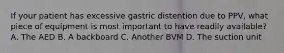 If your patient has excessive gastric distention due to​ PPV, what piece of equipment is most important to have readily​ available? A. The AED B. A backboard C. Another BVM D. The suction unit