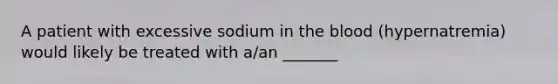 A patient with excessive sodium in the blood​ (hypernatremia) would likely be treated with​ a/an _______