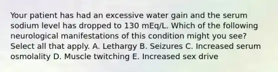 Your patient has had an excessive water gain and the serum sodium level has dropped to 130 mEq/L. Which of the following neurological manifestations of this condition might you see? Select all that apply. A. Lethargy B. Seizures C. Increased serum osmolality D. Muscle twitching E. Increased sex drive