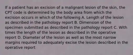 If a patient has an excision of a malignant lesion of the skin, the CPT code is determined by the body area from which the excision occurs in which of the following A. Length of the lesion as described in the pathology report B. Dimension of the specimen submitted as described in the pathology report C. With times the length of the lesion as described in the operative report D. Diameter of the lesion as well as the most narrow margins required to adequately excise the lesion described in the operative report