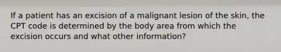 If a patient has an excision of a malignant lesion of the skin, the CPT code is determined by the body area from which the excision occurs and what other information?