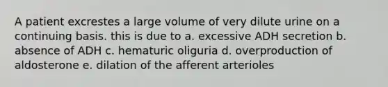 A patient excrestes a large volume of very dilute urine on a continuing basis. this is due to a. excessive ADH secretion b. absence of ADH c. hematuric oliguria d. overproduction of aldosterone e. dilation of the afferent arterioles