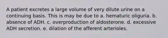 A patient excretes a large volume of very dilute urine on a continuing basis. This is may be due to a. hematuric oliguria. b. absence of ADH. c. overproduction of aldosterone. d. excessive ADH secretion. e. dilation of the afferent arterioles.