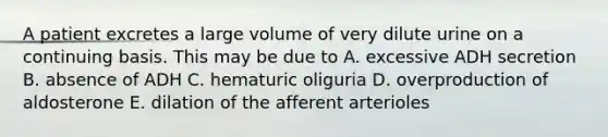 A patient excretes a large volume of very dilute urine on a continuing basis. This may be due to A. excessive ADH secretion B. absence of ADH C. hematuric oliguria D. overproduction of aldosterone E. dilation of the afferent arterioles