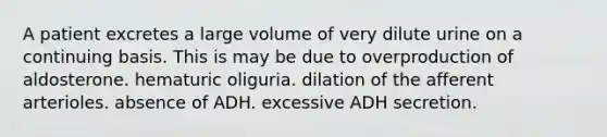 A patient excretes a large volume of very dilute urine on a continuing basis. This is may be due to overproduction of aldosterone. hematuric oliguria. dilation of the afferent arterioles. absence of ADH. excessive ADH secretion.