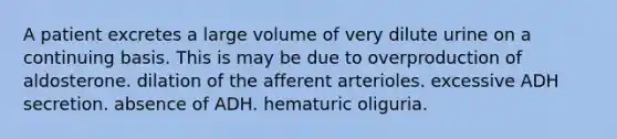 A patient excretes a large volume of very dilute urine on a continuing basis. This is may be due to overproduction of aldosterone. dilation of the afferent arterioles. excessive ADH secretion. absence of ADH. hematuric oliguria.