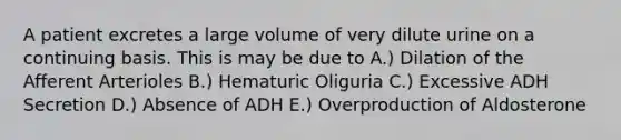 A patient excretes a large volume of very dilute urine on a continuing basis. This is may be due to A.) Dilation of the Afferent Arterioles B.) Hematuric Oliguria C.) Excessive ADH Secretion D.) Absence of ADH E.) Overproduction of Aldosterone