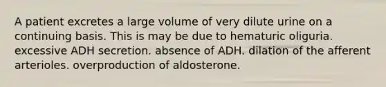 A patient excretes a large volume of very dilute urine on a continuing basis. This is may be due to hematuric oliguria. excessive ADH secretion. absence of ADH. dilation of the afferent arterioles. overproduction of aldosterone.