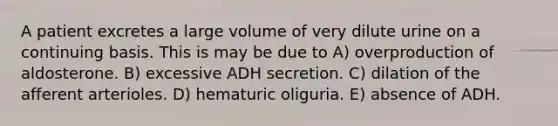 A patient excretes a large volume of very dilute urine on a continuing basis. This is may be due to A) overproduction of aldosterone. B) excessive ADH secretion. C) dilation of the afferent arterioles. D) hematuric oliguria. E) absence of ADH.