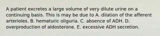 A patient excretes a large volume of very dilute urine on a continuing basis. This is may be due to A. dilation of the afferent arterioles. B. hematuric oliguria. C. absence of ADH. D. overproduction of aldosterone. E. excessive ADH secretion.