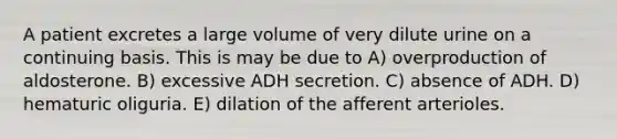 A patient excretes a large volume of very dilute urine on a continuing basis. This is may be due to A) overproduction of aldosterone. B) excessive ADH secretion. C) absence of ADH. D) hematuric oliguria. E) dilation of the afferent arterioles.