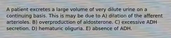 A patient excretes a large volume of very dilute urine on a continuing basis. This is may be due to A) dilation of the afferent arterioles. B) overproduction of aldosterone. C) excessive ADH secretion. D) hematuric oliguria. E) absence of ADH.