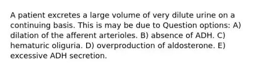 A patient excretes a large volume of very dilute urine on a continuing basis. This is may be due to Question options: A) dilation of the afferent arterioles. B) absence of ADH. C) hematuric oliguria. D) overproduction of aldosterone. E) excessive ADH secretion.