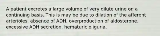 A patient excretes a large volume of very dilute urine on a continuing basis. This is may be due to dilation of the afferent arterioles. absence of ADH. overproduction of aldosterone. excessive ADH secretion. hematuric oliguria.