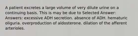 A patient excretes a large volume of very dilute urine on a continuing basis. This is may be due to Selected Answer: Answers: excessive ADH secretion. absence of ADH. hematuric oliguria. overproduction of aldosterone. dilation of the afferent arterioles.