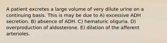 A patient excretes a large volume of very dilute urine on a continuing basis. This is may be due to A) excessive ADH secretion. B) absence of ADH. C) hematuric oliguria. D) overproduction of aldosterone. E) dilation of the afferent arterioles.