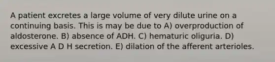 A patient excretes a large volume of very dilute urine on a continuing basis. This is may be due to A) overproduction of aldosterone. B) absence of ADH. C) hematuric oliguria. D) excessive A D H secretion. E) dilation of the afferent arterioles.