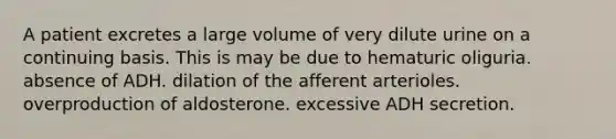 A patient excretes a large volume of very dilute urine on a continuing basis. This is may be due to hematuric oliguria. absence of ADH. dilation of the afferent arterioles. overproduction of aldosterone. excessive ADH secretion.