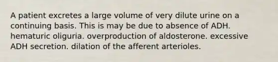 A patient excretes a large volume of very dilute urine on a continuing basis. This is may be due to absence of ADH. hematuric oliguria. overproduction of aldosterone. excessive ADH secretion. dilation of the afferent arterioles.