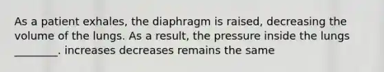 As a patient exhales, the diaphragm is raised, decreasing the volume of the lungs. As a result, the pressure inside the lungs ________. increases decreases remains the same