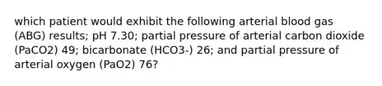 which patient would exhibit the following arterial blood gas (ABG) results; pH 7.30; partial pressure of arterial carbon dioxide (PaCO2) 49; bicarbonate (HCO3-) 26; and partial pressure of arterial oxygen (PaO2) 76?