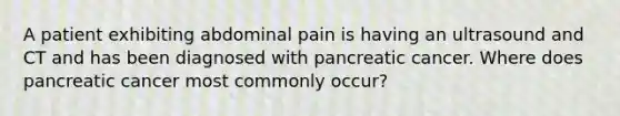 A patient exhibiting abdominal pain is having an ultrasound and CT and has been diagnosed with pancreatic cancer. Where does pancreatic cancer most commonly occur?