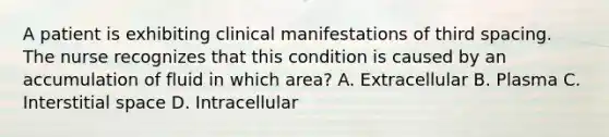 A patient is exhibiting clinical manifestations of third spacing. The nurse recognizes that this condition is caused by an accumulation of fluid in which area? A. Extracellular B. Plasma C. Interstitial space D. Intracellular