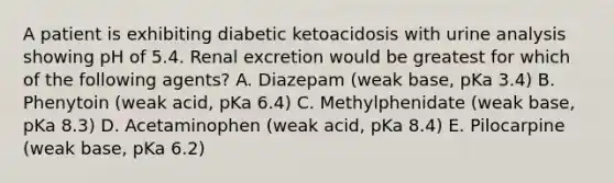 A patient is exhibiting diabetic ketoacidosis with urine analysis showing pH of 5.4. Renal excretion would be greatest for which of the following agents? A. Diazepam (weak base, pKa 3.4) B. Phenytoin (weak acid, pKa 6.4) C. Methylphenidate (weak base, pKa 8.3) D. Acetaminophen (weak acid, pKa 8.4) E. Pilocarpine (weak base, pKa 6.2)