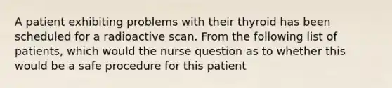 A patient exhibiting problems with their thyroid has been scheduled for a radioactive scan. From the following list of patients, which would the nurse question as to whether this would be a safe procedure for this patient