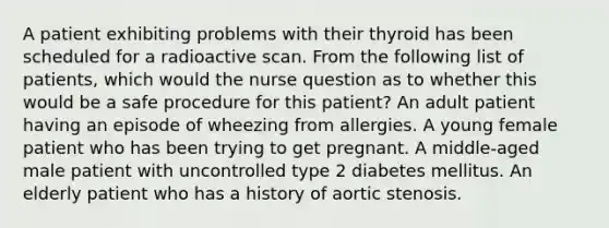 A patient exhibiting problems with their thyroid has been scheduled for a radioactive scan. From the following list of patients, which would the nurse question as to whether this would be a safe procedure for this patient? An adult patient having an episode of wheezing from allergies. A young female patient who has been trying to get pregnant. A middle-aged male patient with uncontrolled type 2 diabetes mellitus. An elderly patient who has a history of aortic stenosis.