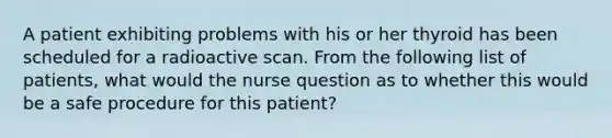 A patient exhibiting problems with his or her thyroid has been scheduled for a radioactive scan. From the following list of patients, what would the nurse question as to whether this would be a safe procedure for this patient?