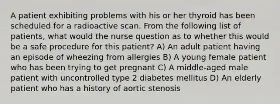 A patient exhibiting problems with his or her thyroid has been scheduled for a radioactive scan. From the following list of patients, what would the nurse question as to whether this would be a safe procedure for this patient? A) An adult patient having an episode of wheezing from allergies B) A young female patient who has been trying to get pregnant C) A middle-aged male patient with uncontrolled type 2 diabetes mellitus D) An elderly patient who has a history of aortic stenosis