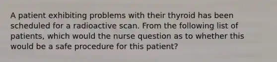 A patient exhibiting problems with their thyroid has been scheduled for a radioactive scan. From the following list of patients, which would the nurse question as to whether this would be a safe procedure for this patient?