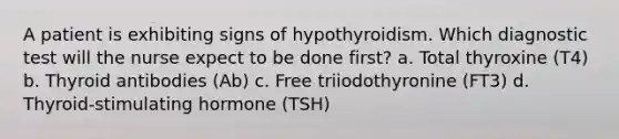 A patient is exhibiting signs of hypothyroidism. Which diagnostic test will the nurse expect to be done first? a. Total thyroxine (T4) b. Thyroid antibodies (Ab) c. Free triiodothyronine (FT3) d. Thyroid-stimulating hormone (TSH)