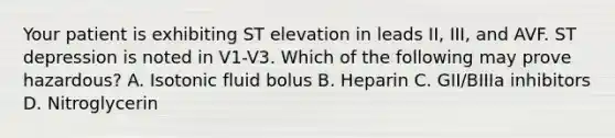 Your patient is exhibiting ST elevation in leads II, III, and AVF. ST depression is noted in V1-V3. Which of the following may prove hazardous? A. Isotonic fluid bolus B. Heparin C. GII/BIIIa inhibitors D. Nitroglycerin