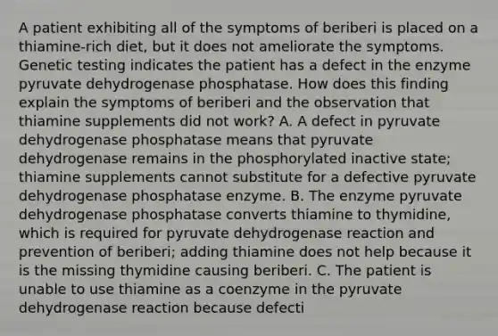 A patient exhibiting all of the symptoms of beriberi is placed on a thiamine-rich diet, but it does not ameliorate the symptoms. Genetic testing indicates the patient has a defect in the enzyme pyruvate dehydrogenase phosphatase. How does this finding explain the symptoms of beriberi and the observation that thiamine supplements did not work? A. A defect in pyruvate dehydrogenase phosphatase means that pyruvate dehydrogenase remains in the phosphorylated inactive state; thiamine supplements cannot substitute for a defective pyruvate dehydrogenase phosphatase enzyme. B. The enzyme pyruvate dehydrogenase phosphatase converts thiamine to thymidine, which is required for pyruvate dehydrogenase reaction and prevention of beriberi; adding thiamine does not help because it is the missing thymidine causing beriberi. C. The patient is unable to use thiamine as a coenzyme in the pyruvate dehydrogenase reaction because defecti