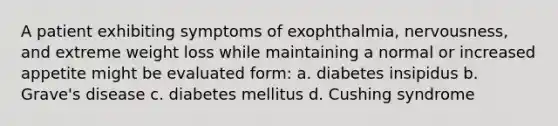 A patient exhibiting symptoms of exophthalmia, nervousness, and extreme weight loss while maintaining a normal or increased appetite might be evaluated form: a. diabetes insipidus b. Grave's disease c. diabetes mellitus d. Cushing syndrome