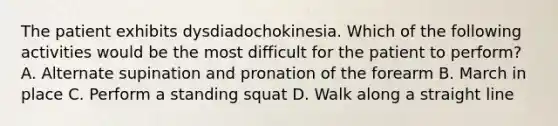 The patient exhibits dysdiadochokinesia. Which of the following activities would be the most difficult for the patient to perform? A. Alternate supination and pronation of the forearm B. March in place C. Perform a standing squat D. Walk along a straight line