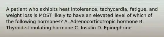 A patient who exhibits heat intolerance, tachycardia, fatigue, and weight loss is MOST likely to have an elevated level of which of the following hormones? A. Adrenocorticotropic hormone B. Thyroid-stimulating hormone C. Insulin D. Epinephrine