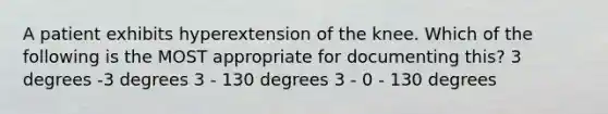 A patient exhibits hyperextension of the knee. Which of the following is the MOST appropriate for documenting this? 3 degrees -3 degrees 3 - 130 degrees 3 - 0 - 130 degrees