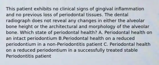 This patient exhibits no clinical signs of gingival inflammation and no previous loss of periodontal tissues. The dental radiograph does not reveal any changes in either the alveolar bone height or the architectural and morphology of the alveolar bone. Which state of periodontal health? A. Periodontal health on an intact periodontium B.Periodontal health on a reduced periodontium in a non-Periodontitis patient C. Periodontal health on a reduced periodontium in a successfully treated stable Periodontitis patient