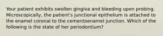 Your patient exhibits swollen gingiva and bleeding upon probing. Microscopically, the patient's junctional epithelium is attached to the enamel coronal to the cementoenamel junction. Which of the following is the state of her periodontium?