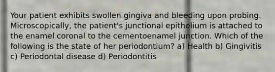 Your patient exhibits swollen gingiva and bleeding upon probing. Microscopically, the patient's junctional epithelium is attached to the enamel coronal to the cementoenamel junction. Which of the following is the state of her periodontium? a) Health b) Gingivitis c) Periodontal disease d) Periodontitis