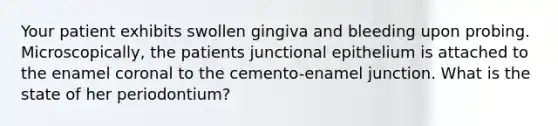 Your patient exhibits swollen gingiva and bleeding upon probing. Microscopically, the patients junctional epithelium is attached to the enamel coronal to the cemento-enamel junction. What is the state of her periodontium?