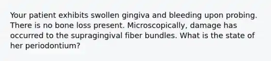 Your patient exhibits swollen gingiva and bleeding upon probing. There is no bone loss present. Microscopically, damage has occurred to the supragingival fiber bundles. What is the state of her periodontium?