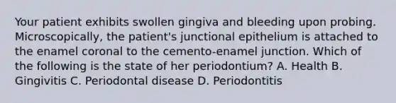 Your patient exhibits swollen gingiva and bleeding upon probing. Microscopically, the patient's junctional epithelium is attached to the enamel coronal to the cemento-enamel junction. Which of the following is the state of her periodontium? A. Health B. Gingivitis C. Periodontal disease D. Periodontitis