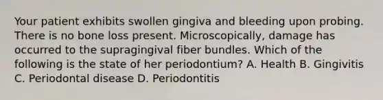 Your patient exhibits swollen gingiva and bleeding upon probing. There is no bone loss present. Microscopically, damage has occurred to the supragingival fiber bundles. Which of the following is the state of her periodontium? A. Health B. Gingivitis C. Periodontal disease D. Periodontitis