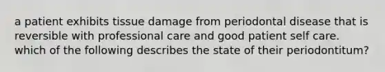 a patient exhibits tissue damage from periodontal disease that is reversible with professional care and good patient self care. which of the following describes the state of their periodontitum?