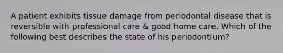 A patient exhibits tissue damage from periodontal disease that is reversible with professional care & good home care. Which of the following best describes the state of his periodontium?